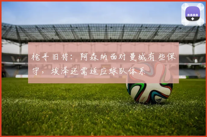 枪手旧将：阿森纳面对曼城有些保守，埃泽还需适应球队体系