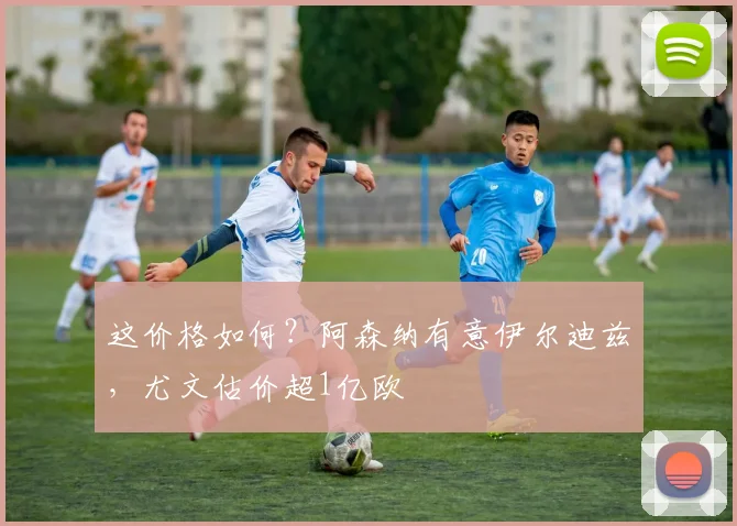 这价格如何？阿森纳有意伊尔迪兹，尤文估价超1亿欧
